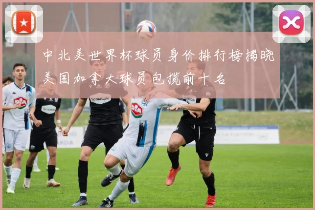 中北美世界杯球员身价排行榜揭晓美国加拿大球员包揽前十名