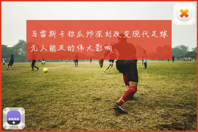 马雷斯卡称瓜帅深刻改变现代足球无人能及的伟大影响