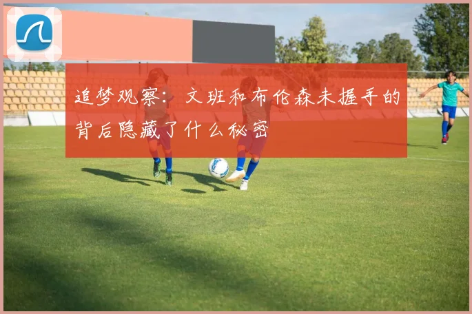 追梦观察：文班和布伦森未握手的背后隐藏了什么秘密