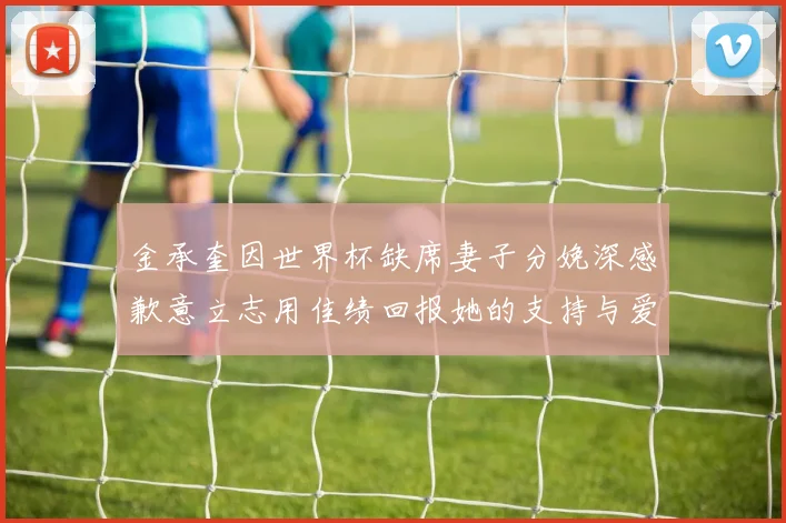 金承奎因世界杯缺席妻子分娩深感歉意立志用佳绩回报她的支持与爱