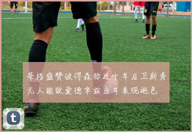 蒂格盛赞彼得森称近十年后卫新秀无人能敌爱德华兹当年表现逊色