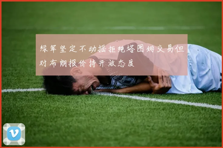 绿军坚定不动摇拒绝塔图姆交易但对布朗报价持开放态度