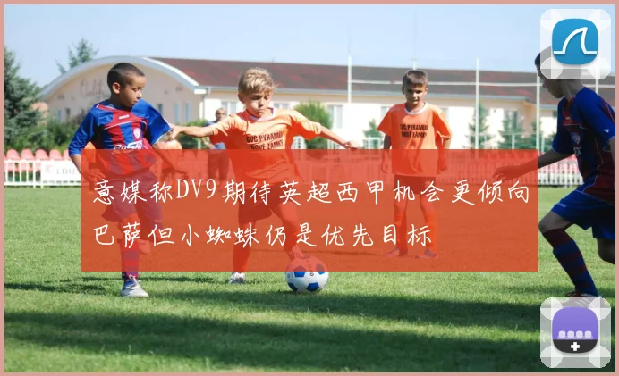意媒称DV9期待英超西甲机会更倾向巴萨但小蜘蛛仍是优先目标