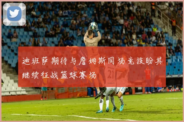 迪班萨期待与詹姆斯同场竞技盼其继续征战篮球赛场