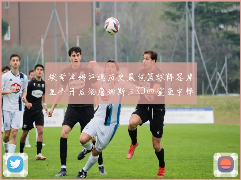 埃奇库姆评选历史最佳篮球阵容库里乔丹后场詹姆斯三KD四鲨鱼中锋