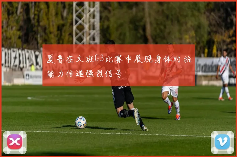 夏普在文班G3比赛中展现身体对抗能力传递强烈信号