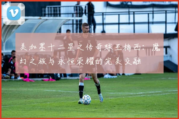 美加墨十二星之传奇球王梅西：魔幻之旅与永恒荣耀的完美交融