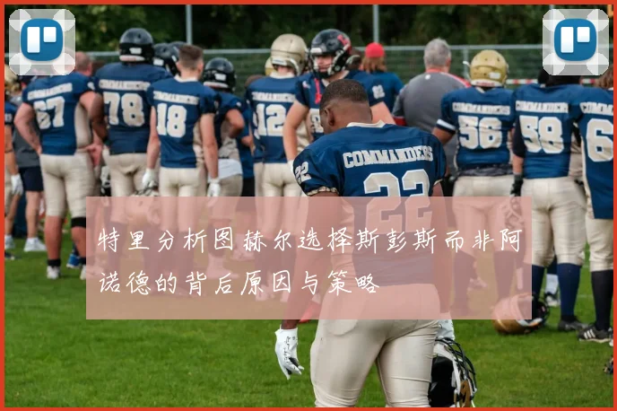 特里分析图赫尔选择斯彭斯而非阿诺德的背后原因与策略
