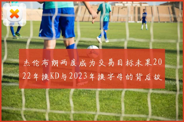 杰伦布朗两度成为交易目标未果2022年换KD与2023年换字母的背后故事
