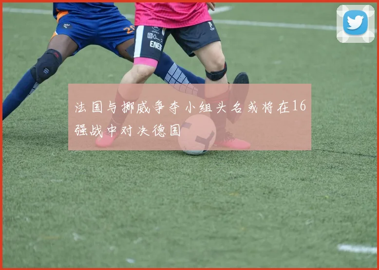 法国与挪威争夺小组头名或将在16强战中对决德国