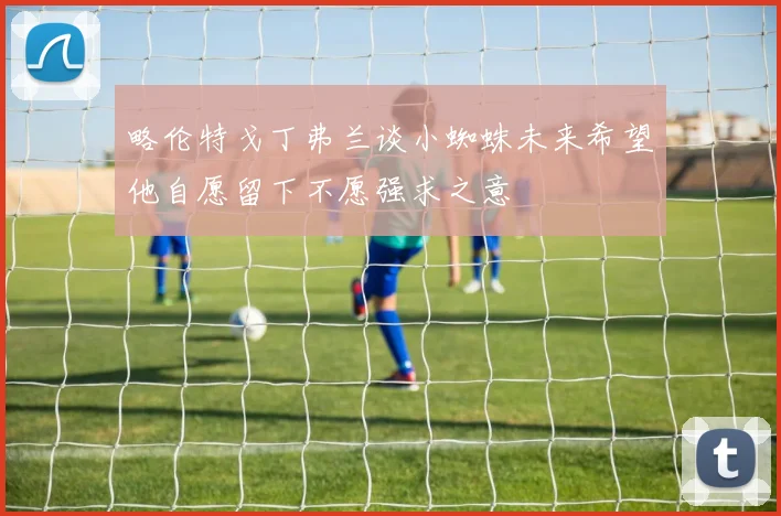 略伦特戈丁弗兰谈小蜘蛛未来希望他自愿留下不愿强求之意