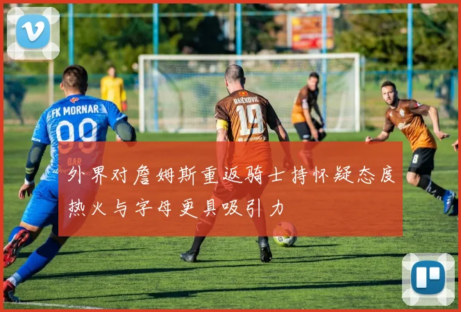 外界对詹姆斯重返骑士持怀疑态度热火与字母更具吸引力
