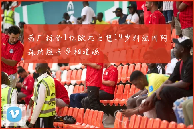 药厂标价1亿欧元出售19岁科法内阿森纳纽卡争相追逐