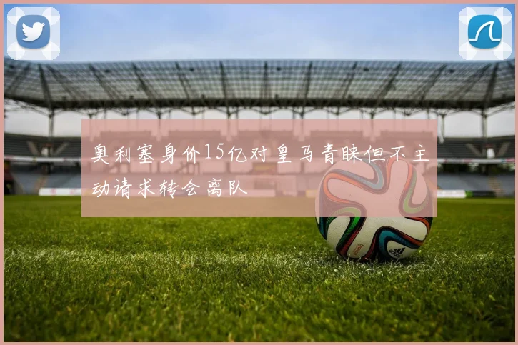 奥利塞身价15亿对皇马青睐但不主动请求转会离队