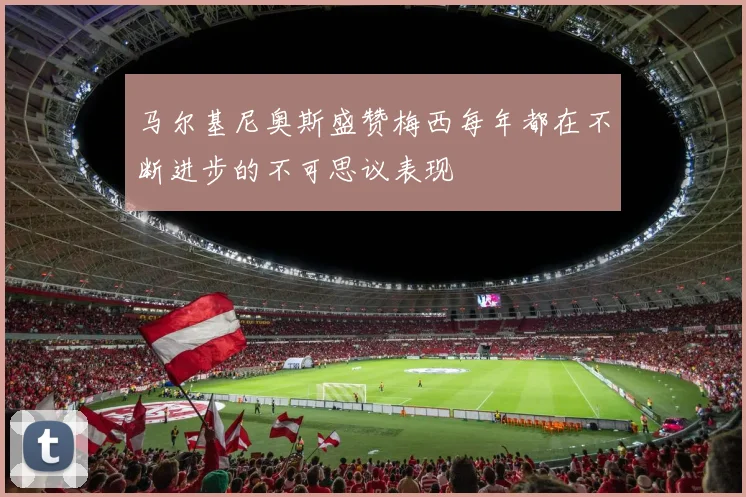 马尔基尼奥斯盛赞梅西每年都在不断进步的不可思议表现
